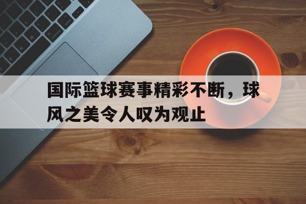 国际篮球赛事精彩不断，球风之美令人叹为观止的简单介绍