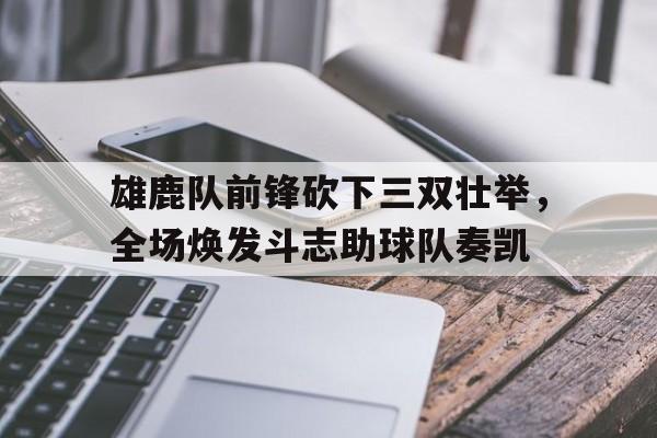 关于雄鹿队前锋砍下三双壮举，全场焕发斗志助球队奏凯的信息